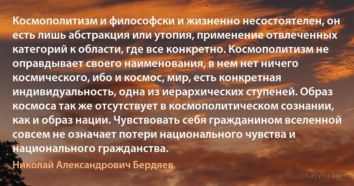 Космополитизм и философски и жизненно несостоятелен, он есть лишь абстракция или утопия, применение отвлеченных категорий к области, где все конкретно. Космополитизм не оправдывает своего наименования, в нем нет ничего космического, ибо и космос, мир, есть конкретная индивидуальность, одна из иерархических ступеней. Образ космоса так же отсутствует в космополитическом сознании, как и образ нации. Чувствовать себя гражданином вселенной совсем не означает потери национального чувства и национального гражданства. (Николай Александрович Бердяев)