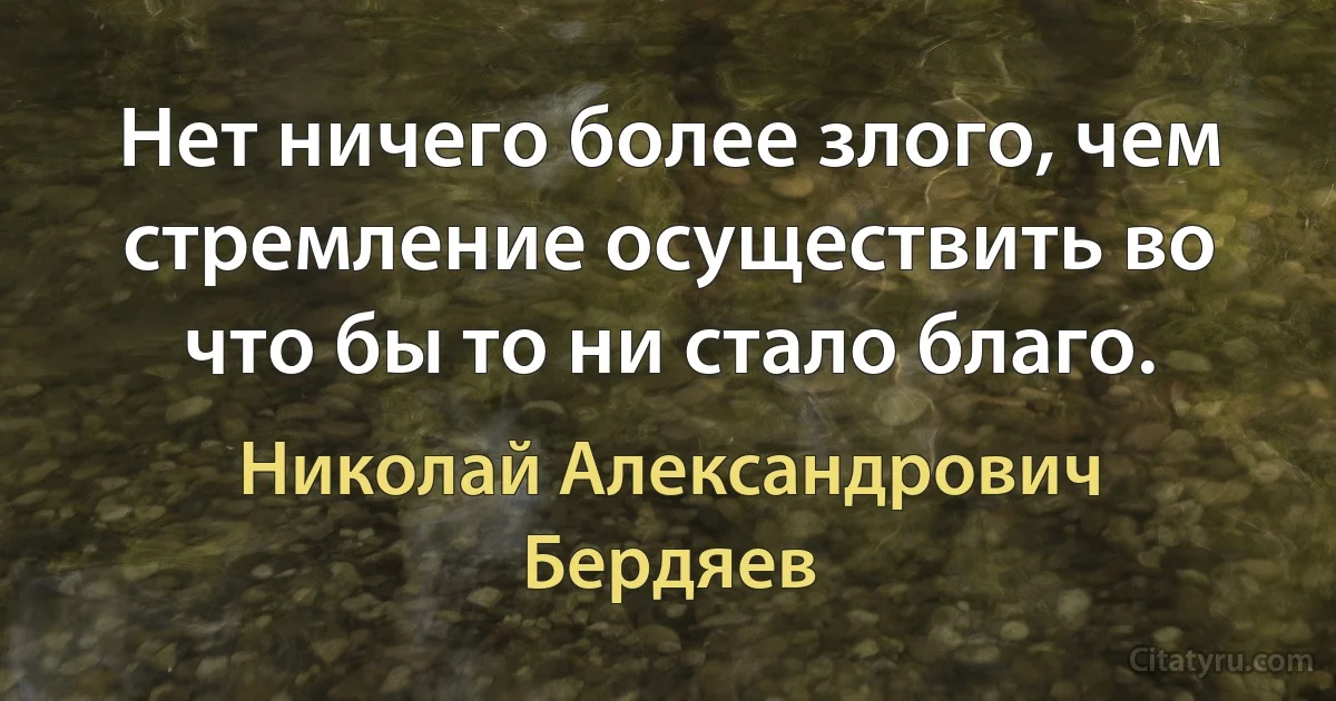 Нет ничего более злого, чем стремление осуществить во что бы то ни стало благо. (Николай Александрович Бердяев)