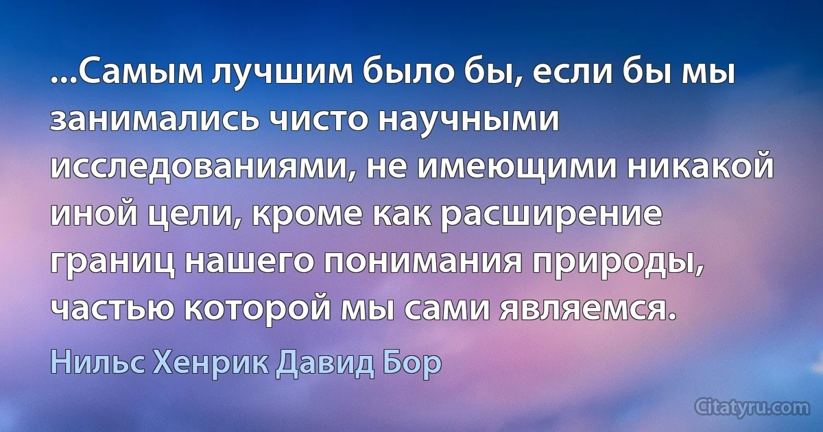 ...Самым лучшим было бы, если бы мы занимались чисто научными исследованиями, не имеющими никакой иной цели, кроме как расширение границ нашего понимания природы, частью которой мы сами являемся. (Нильс Хенрик Давид Бор)