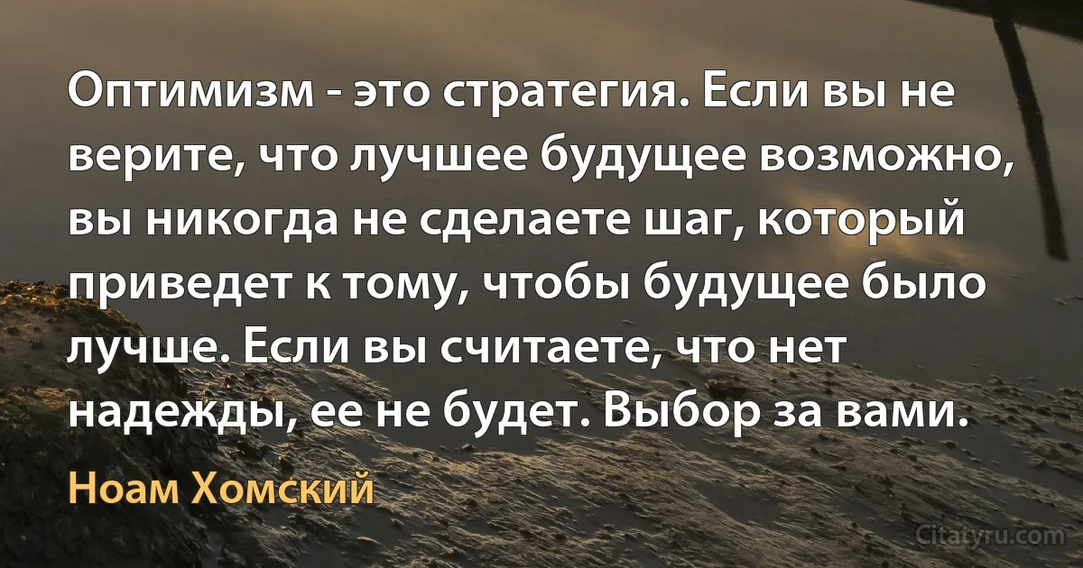 Оптимизм - это стратегия. Если вы не верите, что лучшее будущее возможно, вы никогда не сделаете шаг, который приведет к тому, чтобы будущее было лучше. Если вы считаете, что нет надежды, ее не будет. Выбор за вами. (Ноам Хомский)