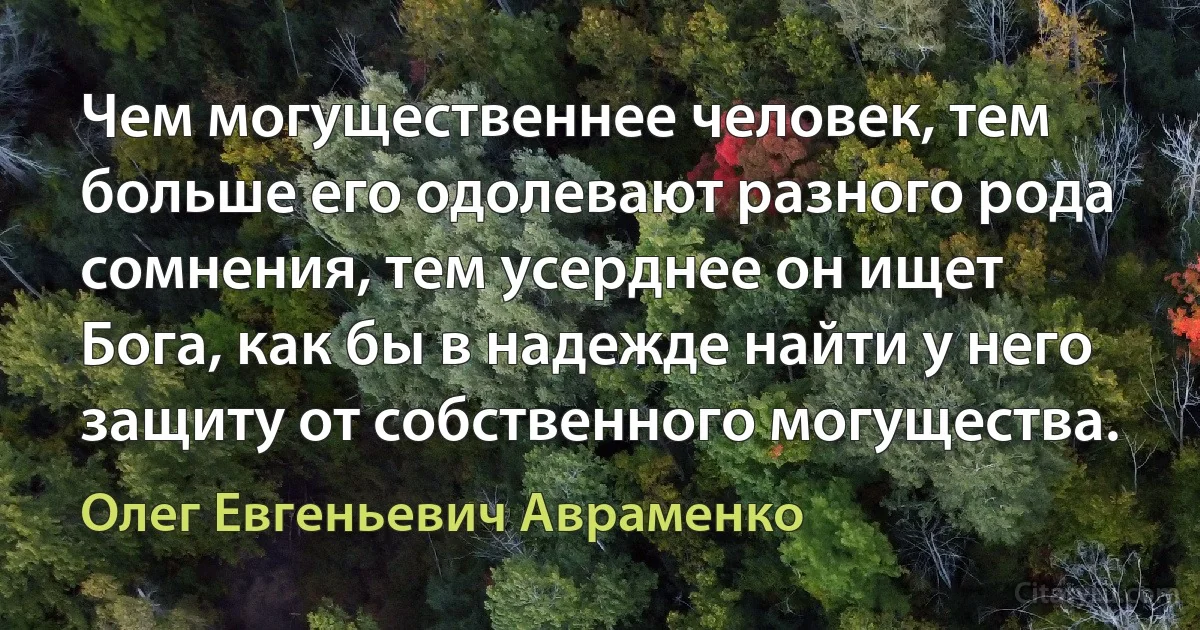 Чем могущественнее человек, тем больше его одолевают разного рода сомнения, тем усерднее он ищет Бога, как бы в надежде найти у него защиту от собственного могущества. (Олег Евгеньевич Авраменко)