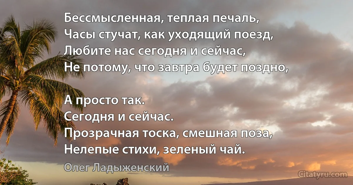 Бессмысленная, теплая печаль,
Часы стучат, как уходящий поезд,
Любите нас сегодня и сейчас,
Не потому, что завтра будет поздно,

А просто так.
Сегодня и сейчас.
Прозрачная тоска, смешная поза,
Нелепые стихи, зеленый чай. (Олег Ладыженский)