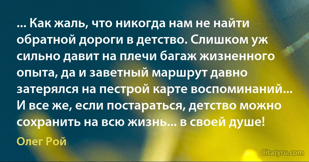 ... Как жаль, что никогда нам не найти обратной дороги в детство. Слишком уж сильно давит на плечи багаж жизненного опыта, да и заветный маршрут давно затерялся на пестрой карте воспоминаний... И все же, если постараться, детство можно сохранить на всю жизнь... в своей душе! (Олег Рой)