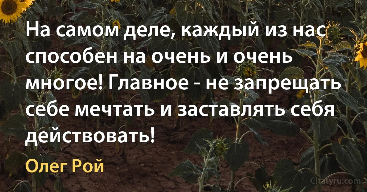 На самом деле, каждый из нас способен на очень и очень многое! Главное - не запрещать себе мечтать и заставлять себя действовать! (Олег Рой)