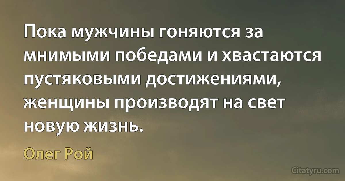 Пока мужчины гоняются за мнимыми победами и хвастаются пустяковыми достижениями, женщины производят на свет новую жизнь. (Олег Рой)