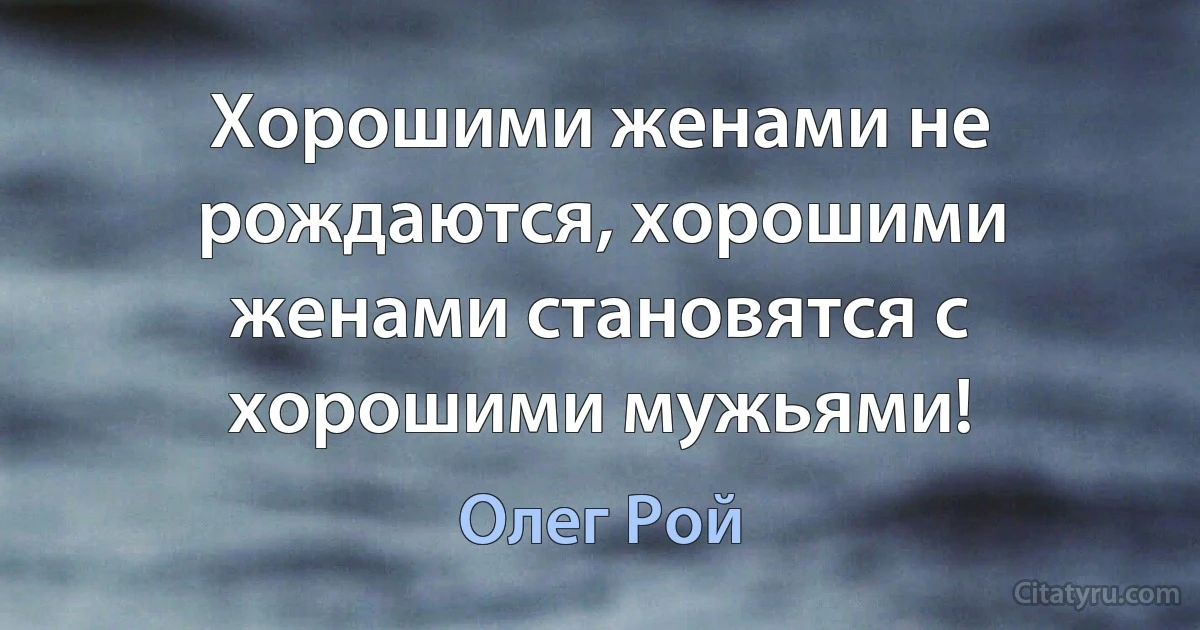 Хорошими женами не рождаются, хорошими женами становятся с хорошими мужьями! (Олег Рой)