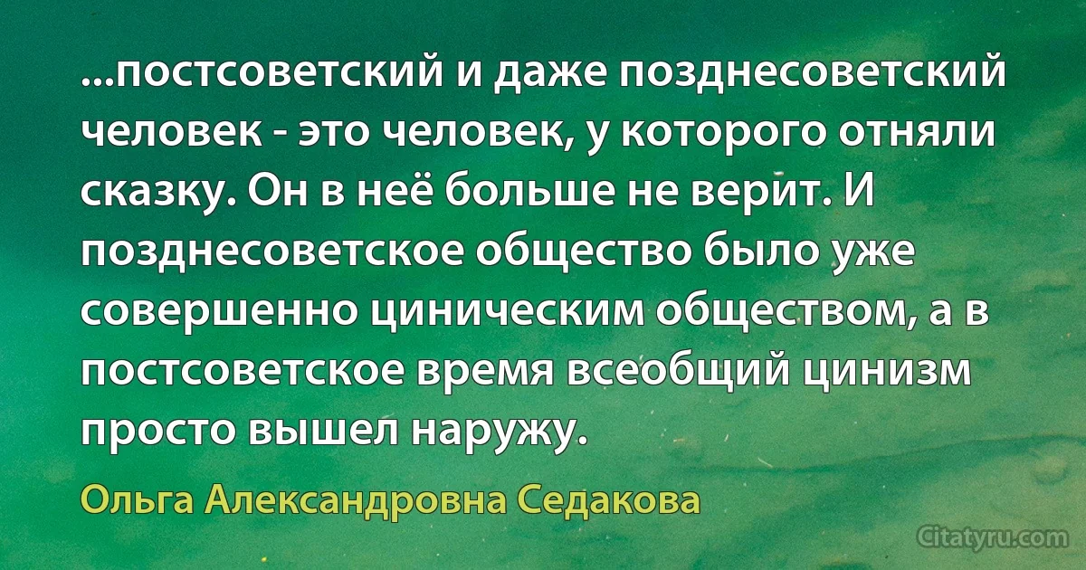 ...постсоветский и даже позднесоветский человек - это человек, у которого отняли сказку. Он в неё больше не верит. И позднесоветское общество было уже совершенно циническим обществом, а в постсоветское время всеобщий цинизм просто вышел наружу. (Ольга Александровна Седакова)