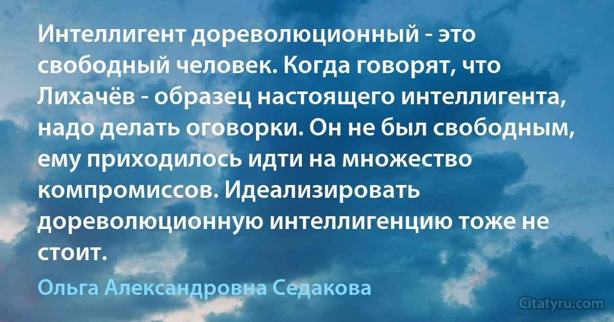 Интеллигент дореволюционный - это свободный человек. Когда говорят, что Лихачёв - образец настоящего интеллигента, надо делать оговорки. Он не был свободным, ему приходилось идти на множество компромиссов. Идеализировать дореволюционную интеллигенцию тоже не стоит. (Ольга Александровна Седакова)