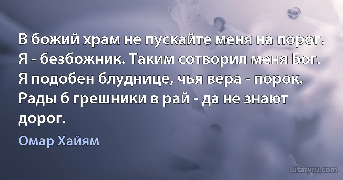 В божий храм не пускайте меня на порог.
Я - безбожник. Таким сотворил меня Бог.
Я подобен блуднице, чья вера - порок.
Рады б грешники в рай - да не знают дорог. (Омар Хайям)