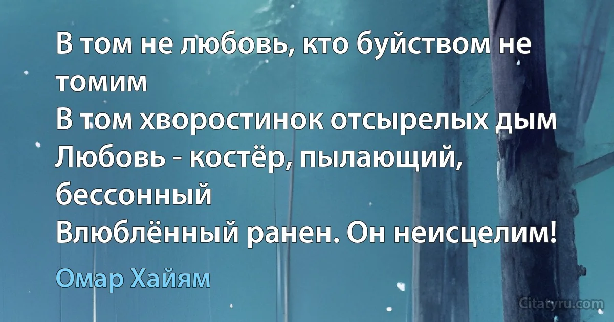 В том не любовь, кто буйством не томим
В том хворостинок отсырелых дым
Любовь - костёр, пылающий, бессонный 
Влюблённый ранен. Он неисцелим! (Омар Хайям)