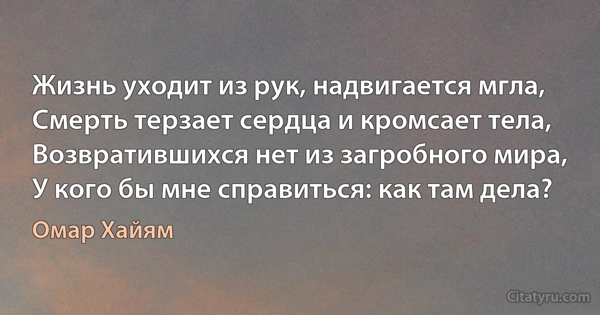 Жизнь уходит из рук, надвигается мгла, 
Смерть терзает сердца и кромсает тела, 
Возвратившихся нет из загробного мира, 
У кого бы мне справиться: как там дела? (Омар Хайям)