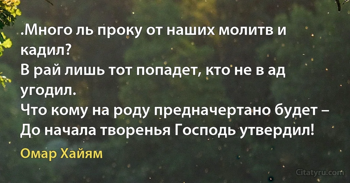 .Много ль проку от наших молитв и кадил?
В рай лишь тот попадет, кто не в ад угодил.
Что кому на роду предначертано будет –
До начала творенья Господь утвердил! (Омар Хайям)