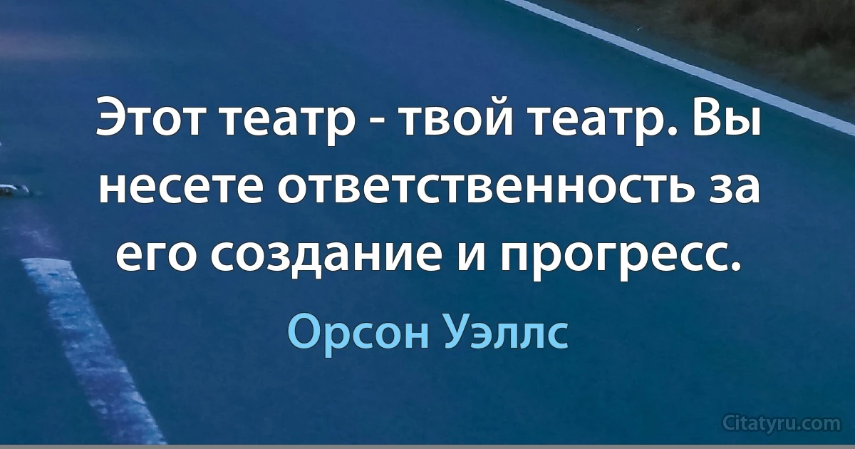 Этот театр - твой театр. Вы несете ответственность за его создание и прогресс. (Орсон Уэллс)