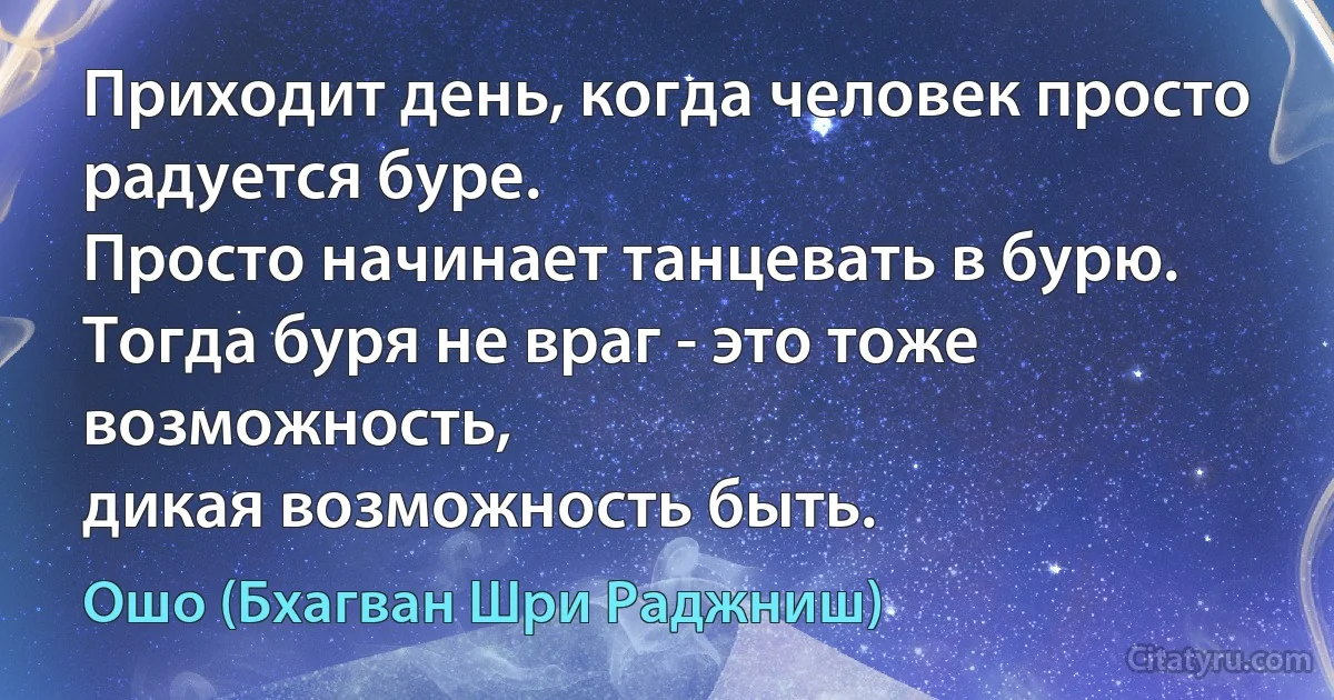 Приходит день, когда человек просто радуется буре.
Просто начинает танцевать в бурю.
Тогда буря не враг - это тоже возможность,
дикая возможность быть. (Ошо (Бхагван Шри Раджниш))