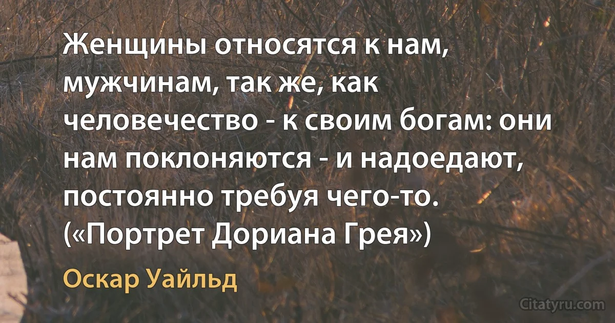 Женщины относятся к нам, мужчинам, так же, как человечество - к своим богам: они нам поклоняются - и надоедают, постоянно требуя чего-то. («Портрет Дориана Грея») (Оскар Уайльд)