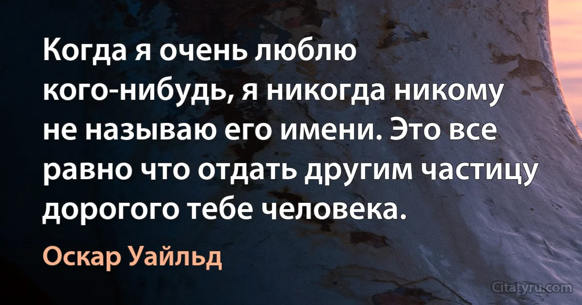 Когда я очень люблю кого-нибудь, я никогда никому не называю его имени. Это все равно что отдать другим частицу дорогого тебе человека. (Оскар Уайльд)