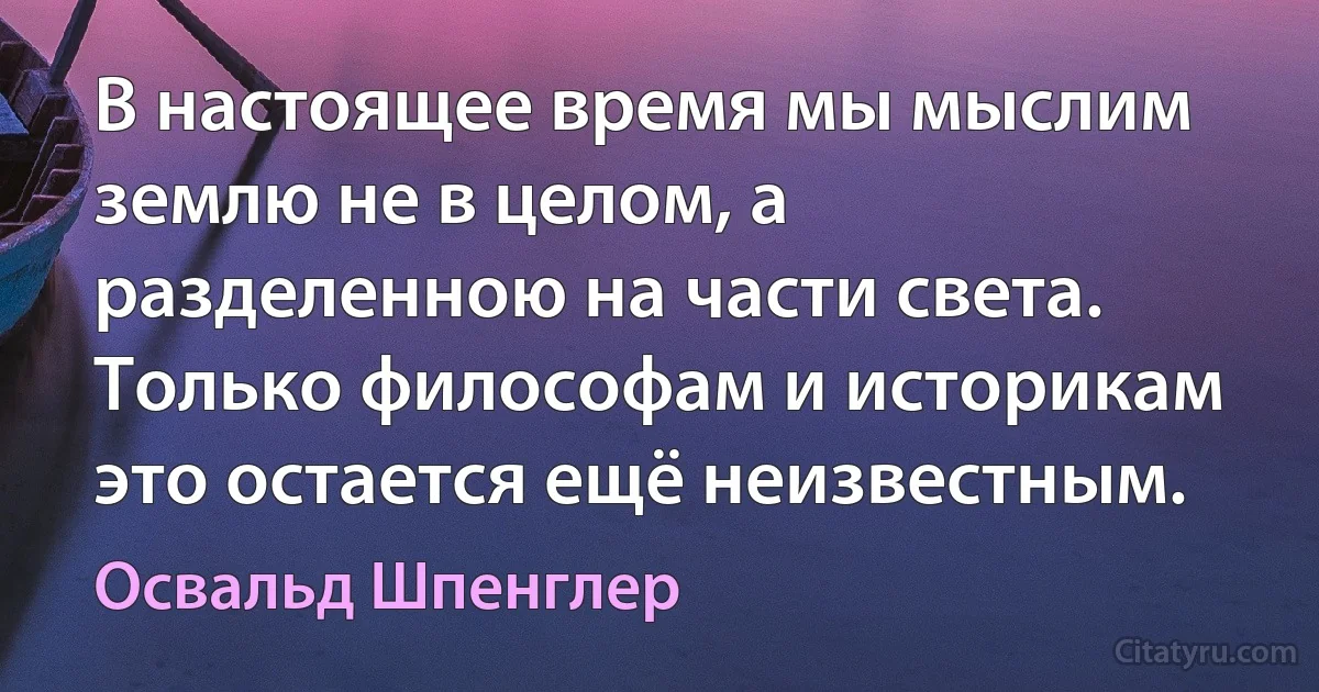 В настоящее время мы мыслим землю не в целом, а разделенною на части света. Только философам и историкам это остается ещё неизвестным. (Освальд Шпенглер)