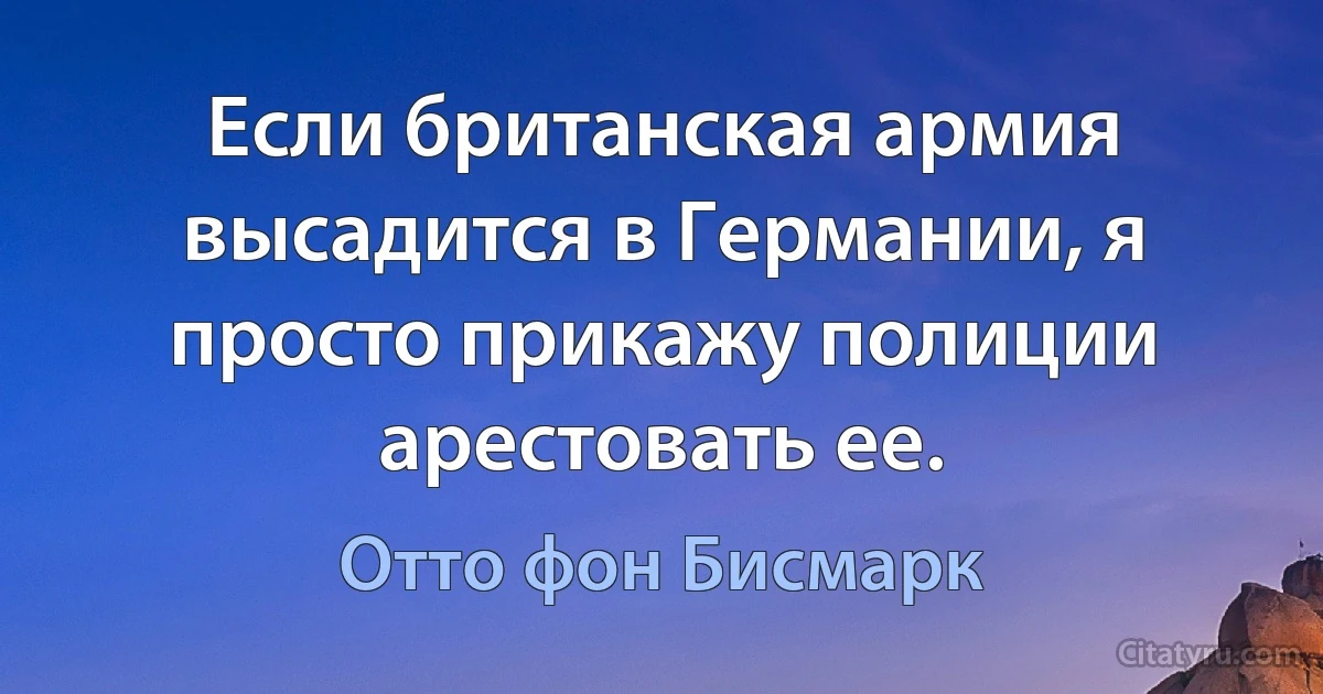 Если британская армия высадится в Германии, я просто прикажу полиции арестовать ее. (Отто фон Бисмарк)