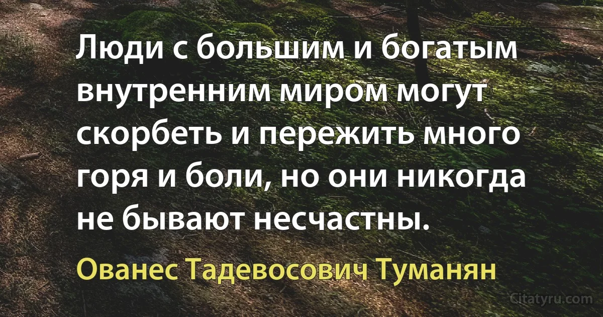 Люди с большим и богатым внутренним миром могут скорбеть и пережить много горя и боли, но они никогда не бывают несчастны. (Ованес Тадевосович Туманян)