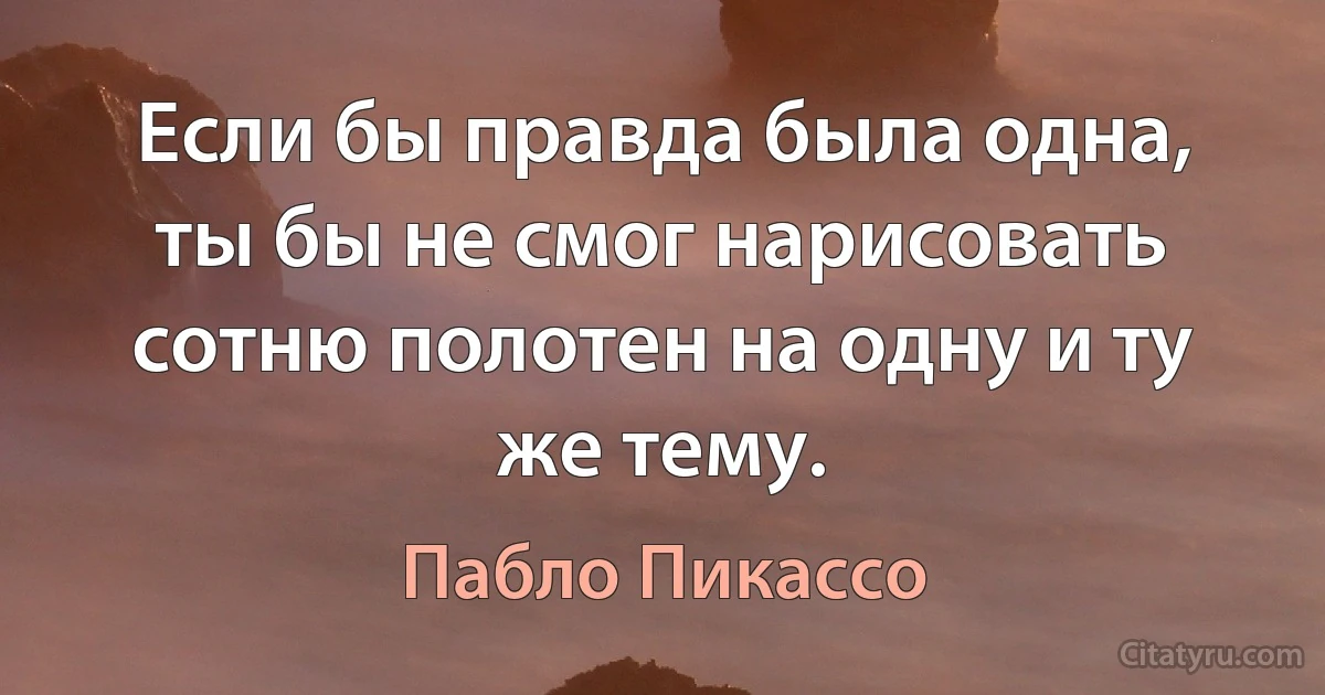 Если бы правда была одна, ты бы не смог нарисовать сотню полотен на одну и ту же тему. (Пабло Пикассо)