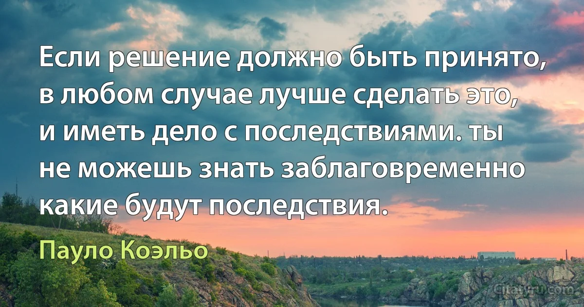 Если решение должно быть принято, в любом случае лучше сделать это, и иметь дело с последствиями. ты не можешь знать заблаговременно какие будут последствия. (Пауло Коэльо)