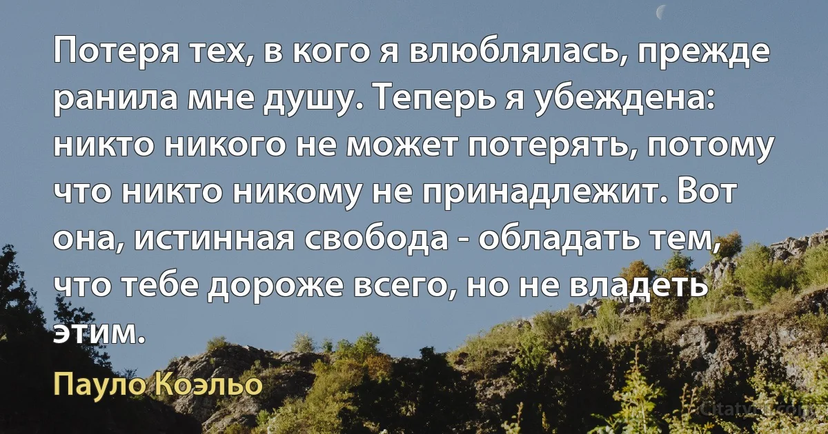 Потеря тех, в кого я влюблялась, прежде ранила мне душу. Теперь я убеждена: никто никого не может потерять, потому что никто никому не принадлежит. Вот она, истинная свобода - обладать тем, что тебе дороже всего, но не владеть этим. (Пауло Коэльо)