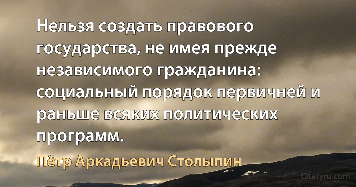 Нельзя создать правового государства, не имея прежде независимого гражданина: социальный порядок первичней и раньше всяких политических программ. (Пётр Аркадьевич Столыпин)