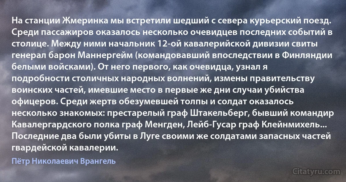 На станции Жмеринка мы встретили шедший с севера курьерский поезд. Среди пассажиров оказалось несколько очевидцев последних событий в столице. Между ними начальник 12-ой кавалерийской дивизии свиты генерал барон Маннергейм (командовавший впоследствии в Финляндии белыми войсками). От него первого, как очевидца, узнал я подробности столичных народных волнений, измены правительству воинских частей, имевшие место в первые же дни случаи убийства офицеров. Среди жертв обезумевшей толпы и солдат оказалось несколько знакомых: престарелый граф Штакельберг, бывший командир Кавалергардского полка граф Менгден, Лейб-Гусар граф Клейнмихель... Последние два были убиты в Луге своими же солдатами запасных частей гвардейской кавалерии. (Пётр Николаевич Врангель)