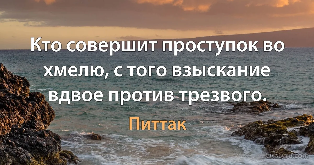 Кто совершит проступок во хмелю, с того взыскание вдвое против трезвого. (Питтак)