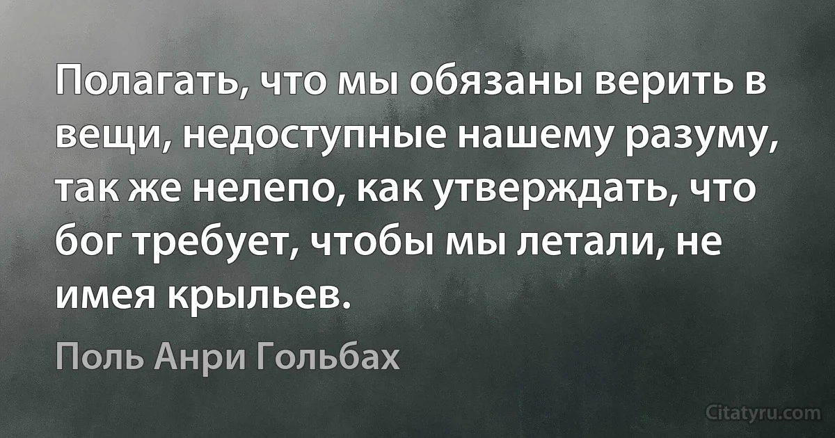 Полагать, что мы обязаны верить в вещи, недоступные нашему разуму, так же нелепо, как утверждать, что бог требует, чтобы мы летали, не имея крыльев. (Поль Анри Гольбах)