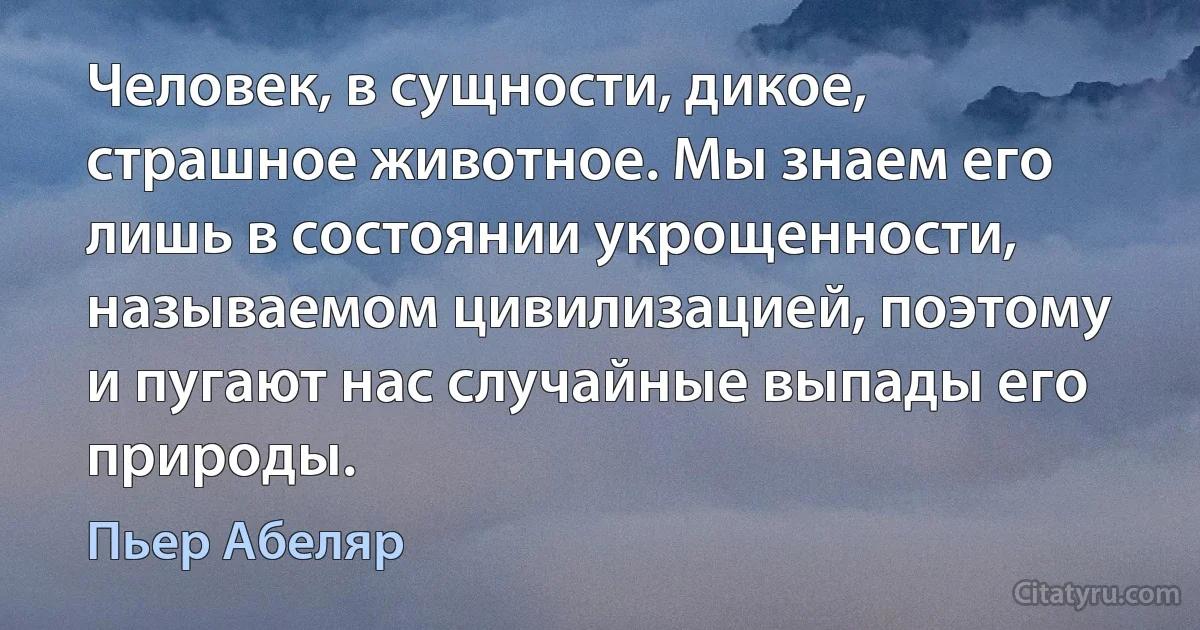 Человек, в сущности, дикое, страшное животное. Мы знаем его лишь в состоянии укрощенности, называемом цивилизацией, поэтому и пугают нас случайные выпады его природы. (Пьер Абеляр)