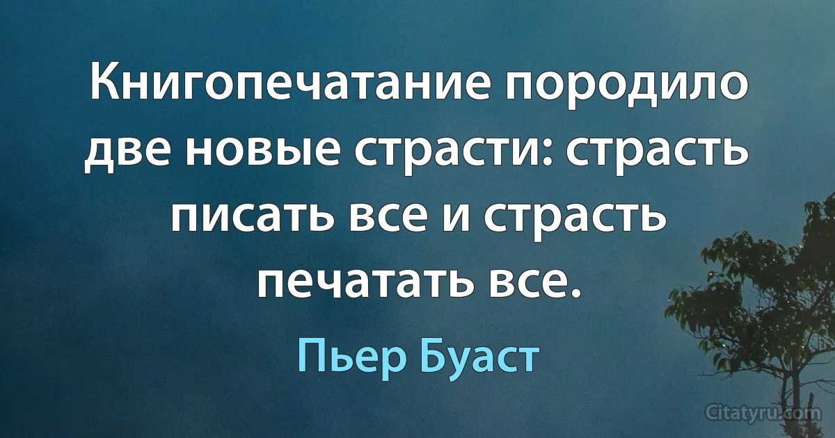 Книгопечатание породило две новые страсти: страсть писать все и страсть печатать все. (Пьер Буаст)