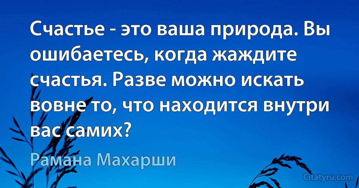 Счастье - это ваша природа. Вы ошибаетесь, когда жаждите счастья. Разве можно искать вовне то, что находится внутри вас самих? (Рамана Махарши)