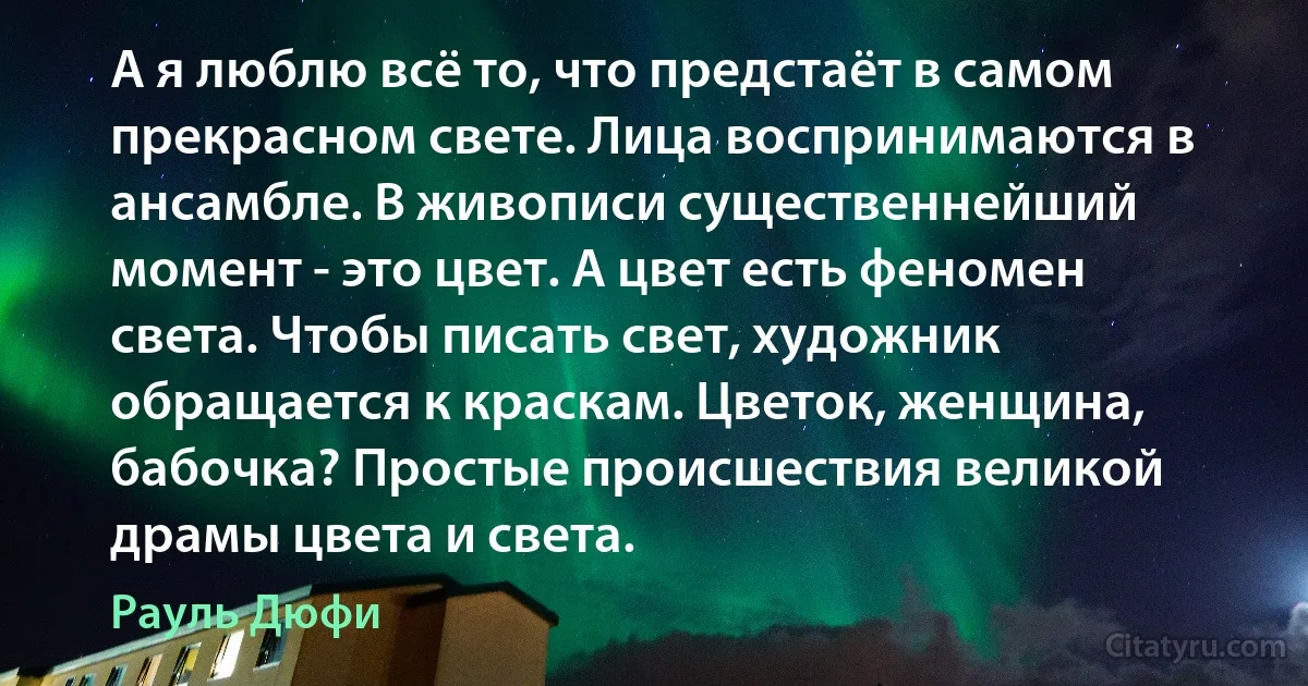 А я люблю всё то, что предстаёт в самом прекрасном свете. Лица воспринимаются в ансамбле. В живописи существеннейший момент - это цвет. А цвет есть феномен света. Чтобы писать свет, художник обращается к краскам. Цветок, женщина, бабочка? Простые происшествия великой драмы цвета и света. (Рауль Дюфи)