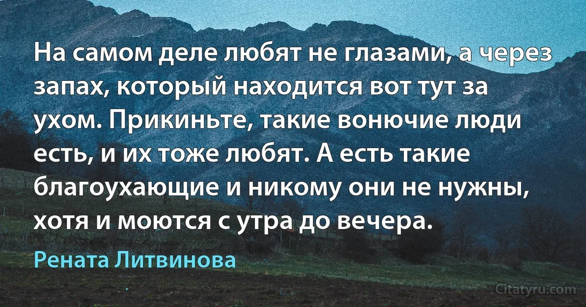 На самом деле любят не глазами, а через запах, который находится вот тут за ухом. Прикиньте, такие вонючие люди есть, и их тоже любят. А есть такие благоухающие и никому они не нужны, хотя и моются с утра до вечера. (Рената Литвинова)