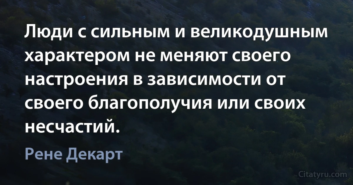 Люди с сильным и великодушным характером не меняют своего настроения в зависимости от своего благополучия или своих несчастий. (Рене Декарт)