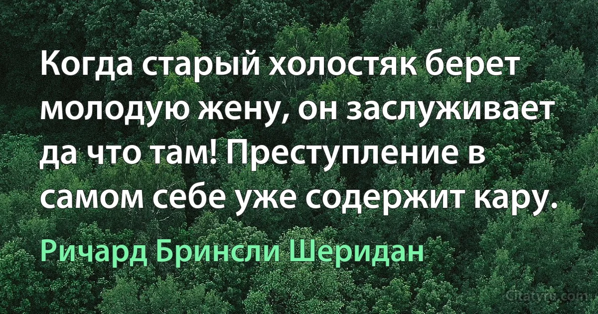 Когда старый холостяк берет молодую жену, он заслуживает да что там! Преступление в самом себе уже содержит кару. (Ричард Бринсли Шеридан)