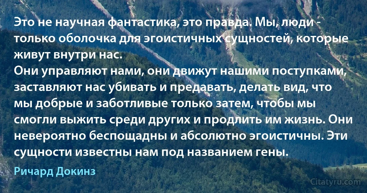 Это не научная фантастика, это правда. Мы, люди - только оболочка для эгоистичных сущностей, которые живут внутри нас.
Они управляют нами, они движут нашими поступками, заставляют нас убивать и предавать, делать вид, что мы добрые и заботливые только затем, чтобы мы смогли выжить среди других и продлить им жизнь. Они невероятно беспощадны и абсолютно эгоистичны. Эти сущности известны нам под названием гены. (Ричард Докинз)