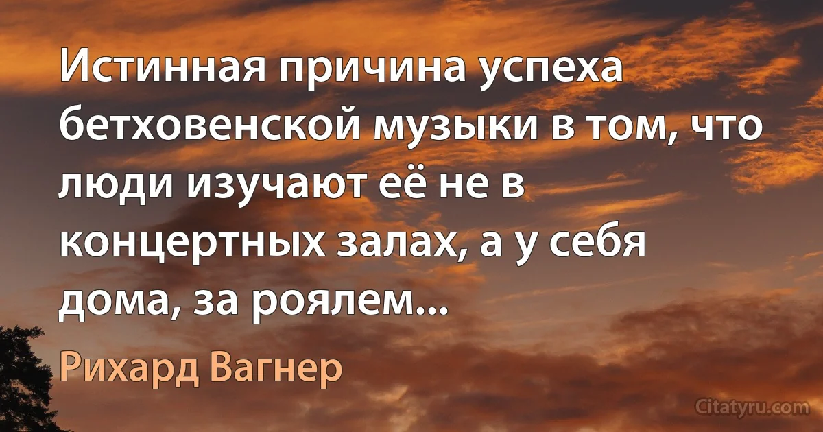 Истинная причина успеха бетховенской музыки в том, что люди изучают её не в концертных залах, а у себя дома, за роялем... (Рихард Вагнер)