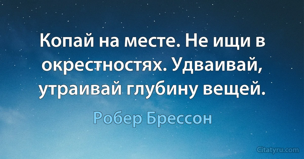 Копай на месте. Не ищи в окрестностях. Удваивай, утраивай глубину вещей. (Робер Брессон)