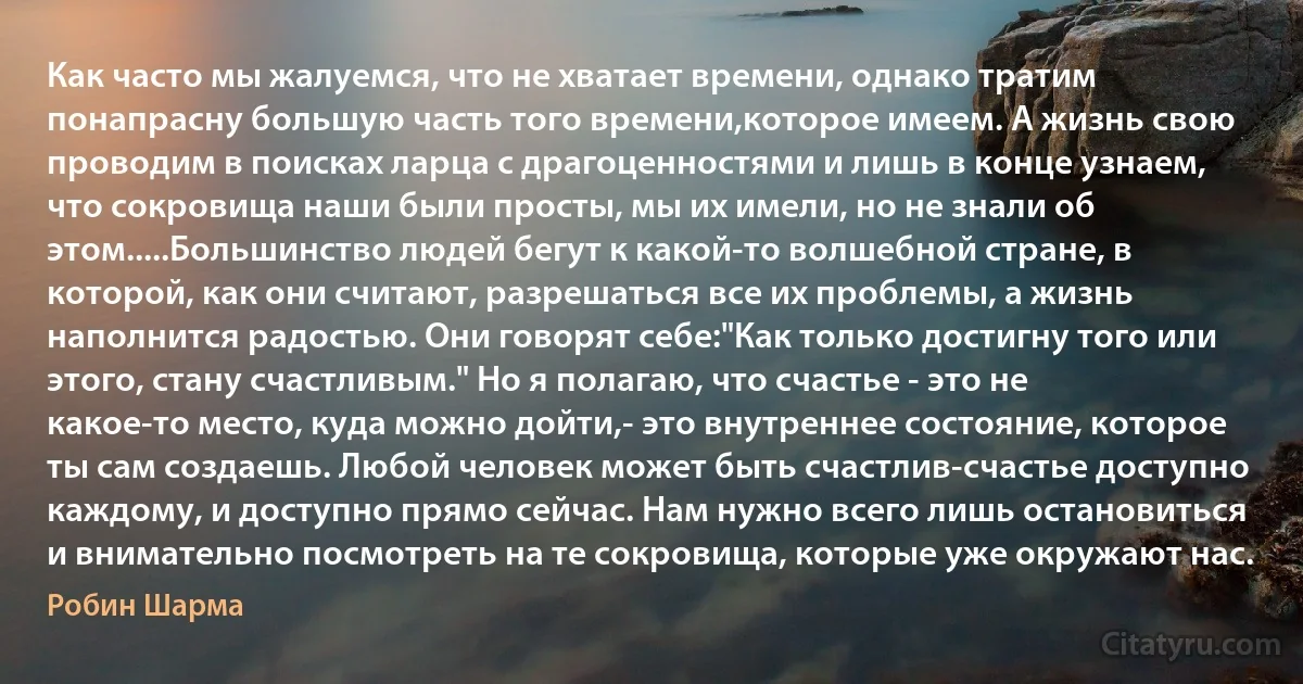 Как часто мы жалуемся, что не хватает времени, однако тратим понапрасну большую часть того времени,которое имеем. А жизнь свою проводим в поисках ларца с драгоценностями и лишь в конце узнаем, что сокровища наши были просты, мы их имели, но не знали об этом.....Большинство людей бегут к какой-то волшебной стране, в которой, как они считают, разрешаться все их проблемы, а жизнь наполнится радостью. Они говорят себе:"Как только достигну того или этого, стану счастливым." Но я полагаю, что счастье - это не какое-то место, куда можно дойти,- это внутреннее состояние, которое ты сам создаешь. Любой человек может быть счастлив-счастье доступно каждому, и доступно прямо сейчас. Нам нужно всего лишь остановиться и внимательно посмотреть на те сокровища, которые уже окружают нас. (Робин Шарма)