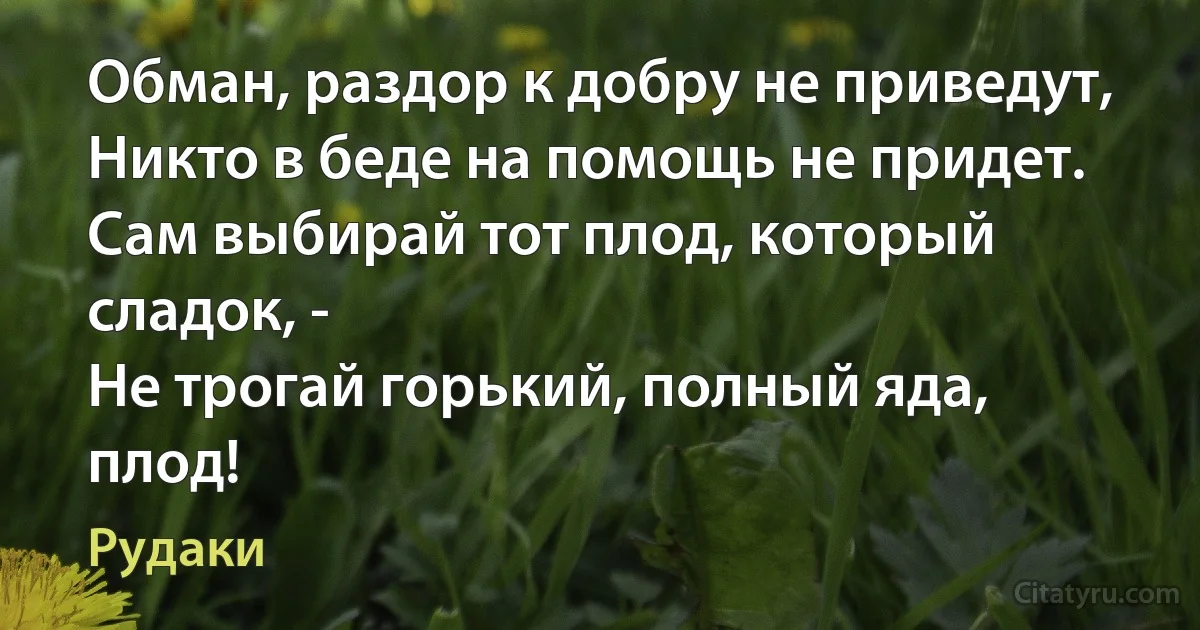 Обман, раздор к добру не приведут,
Никто в беде на помощь не придет.
Сам выбирай тот плод, который сладок, -
Не трогай горький, полный яда, плод! (Рудаки)