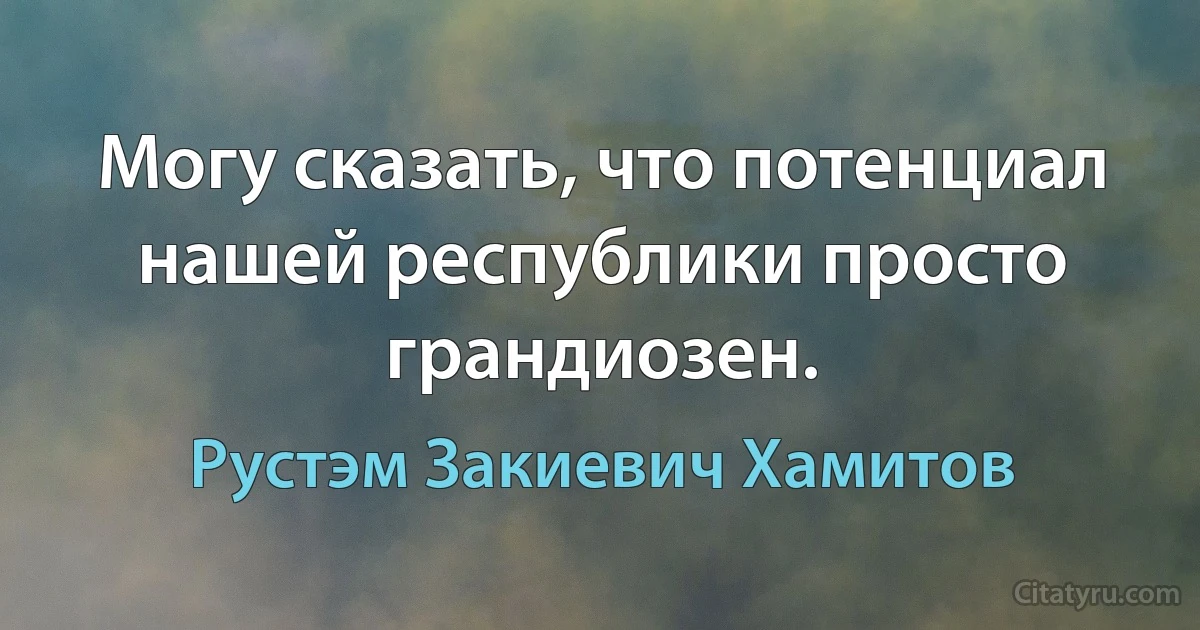 Могу сказать, что потенциал нашей республики просто грандиозен. (Рустэм Закиевич Хамитов)