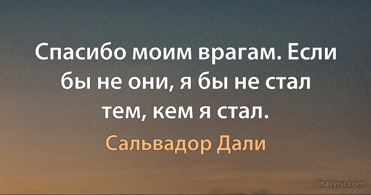 Спасибо моим врагам. Если бы не они, я бы не стал тем, кем я стал. (Сальвадор Дали)