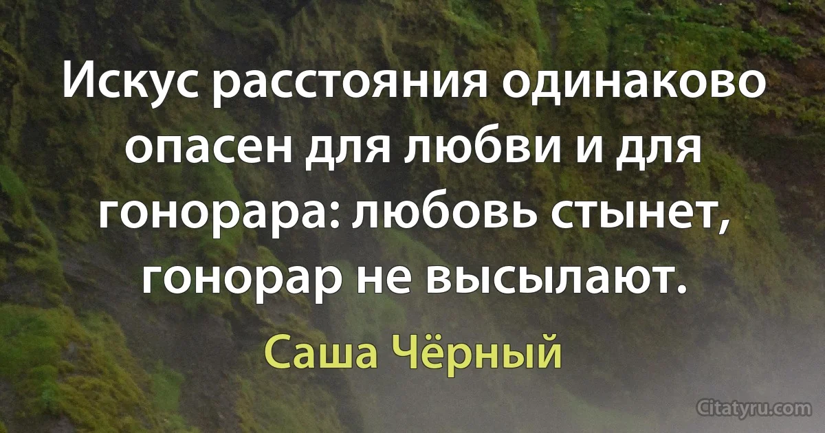 Искус расстояния одинаково опасен для любви и для гонорара: любовь стынет, гонорар не высылают. (Саша Чёрный)