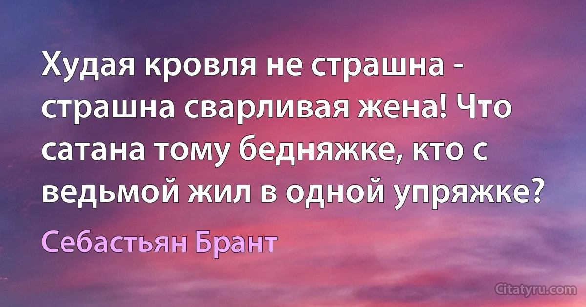 Худая кровля не страшна - страшна сварливая жена! Что сатана тому бедняжке, кто с ведьмой жил в одной упряжке? (Себастьян Брант)