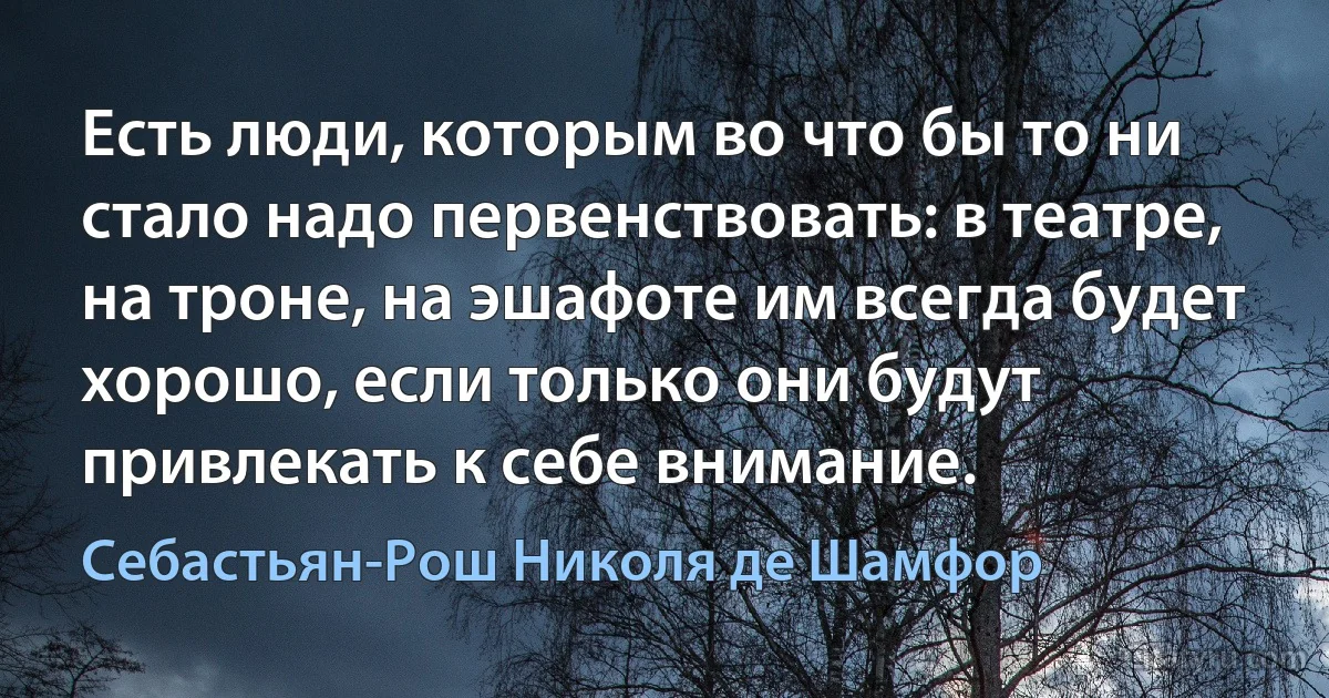 Есть люди, которым во что бы то ни стало надо первенствовать: в театре, на троне, на эшафоте им всегда будет хорошо, если только они будут привлекать к себе внимание. (Себастьян-Рош Николя де Шамфор)