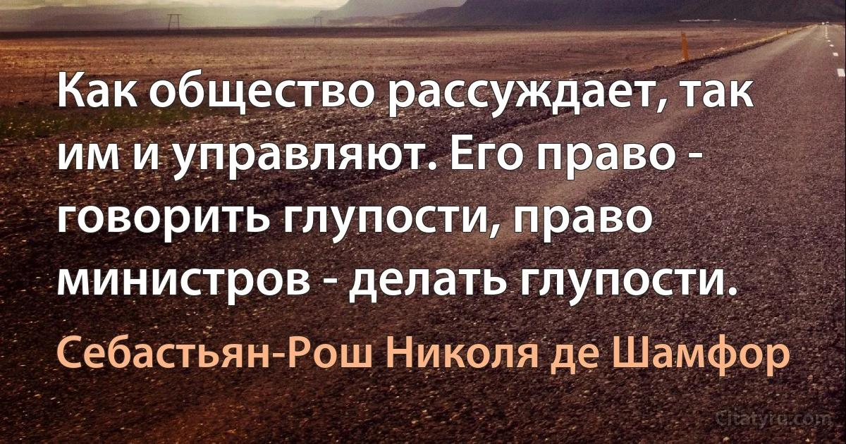 Как общество рассуждает, так им и управляют. Его право - говорить глупости, право министров - делать глупости. (Себастьян-Рош Николя де Шамфор)