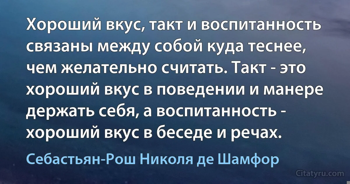 Хороший вкус, такт и воспитанность связаны между собой куда теснее, чем желательно считать. Такт - это хороший вкус в поведении и манере держать себя, а воспитанность - хороший вкус в беседе и речах. (Себастьян-Рош Николя де Шамфор)