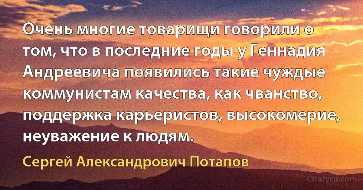 Очень многие товарищи говорили о том, что в последние годы у Геннадия Андреевича появились такие чуждые коммунистам качества, как чванство, поддержка карьеристов, высокомерие, неуважение к людям. (Сергей Александрович Потапов)